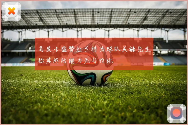 乌度卡盛赞杜兰特为球队关键先生称其终结能力无与伦比