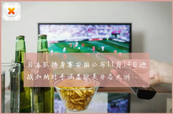 日本队热身赛安排公布11月14日迎战加纳对手涵盖欧美非各大洲