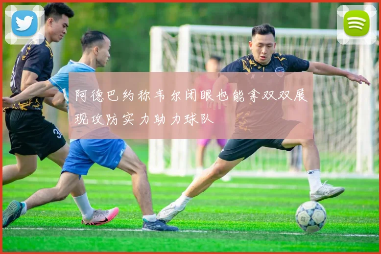 阿德巴约称韦尔闭眼也能拿双双展现攻防实力助力球队