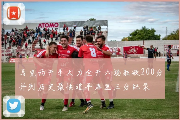 马克西开季火力全开六场狂砍200分并列历史最快追平库里三分纪录
