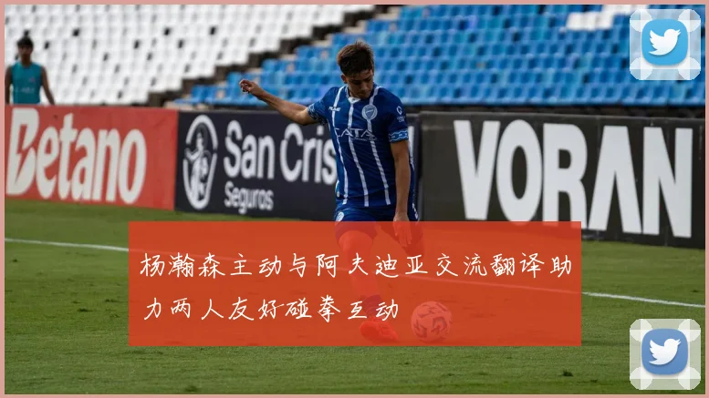 杨瀚森主动与阿夫迪亚交流翻译助力两人友好碰拳互动