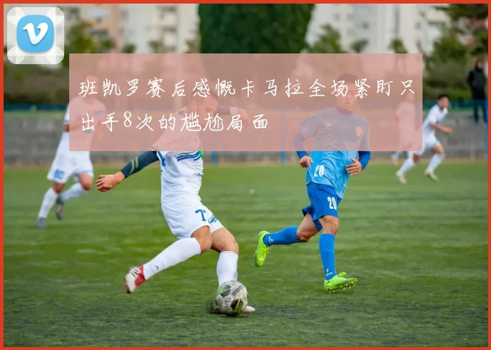 班凯罗赛后感慨卡马拉全场紧盯只出手8次的尴尬局面