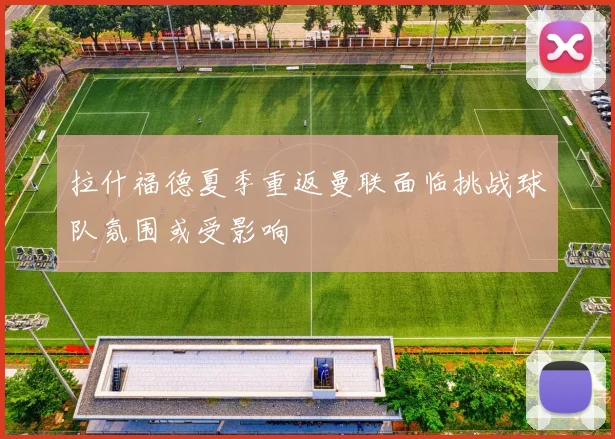 拉什福德夏季重返曼联面临挑战球队氛围或受影响