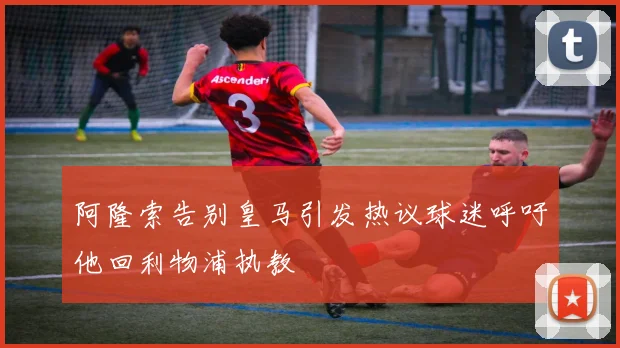 阿隆索告别皇马引发热议球迷呼吁他回利物浦执教