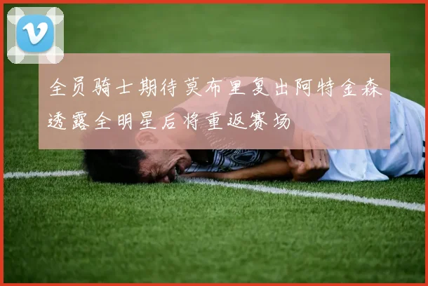 全员骑士期待莫布里复出阿特金森透露全明星后将重返赛场