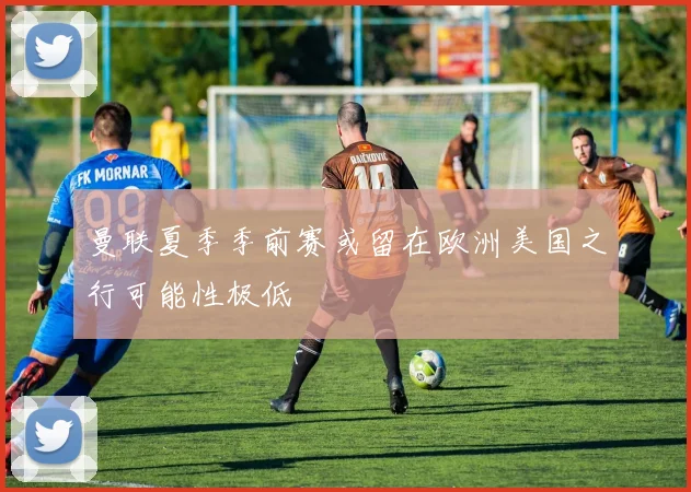 曼联夏季季前赛或留在欧洲美国之行可能性极低