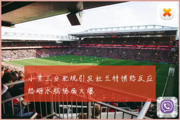 小贾三分犯规引发杜兰特愤怒反应怒砸水瓶场面火爆