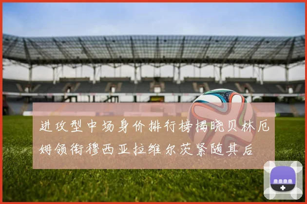进攻型中场身价排行榜揭晓贝林厄姆领衔穆西亚拉维尔茨紧随其后