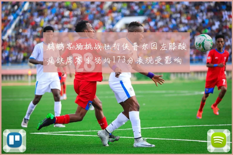 鹈鹕客场挑战独行侠普尔因左膝酸痛缺席赛季场均173分表现受影响