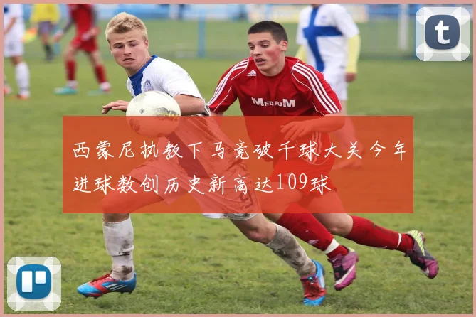 西蒙尼执教下马竞破千球大关今年进球数创历史新高达109球