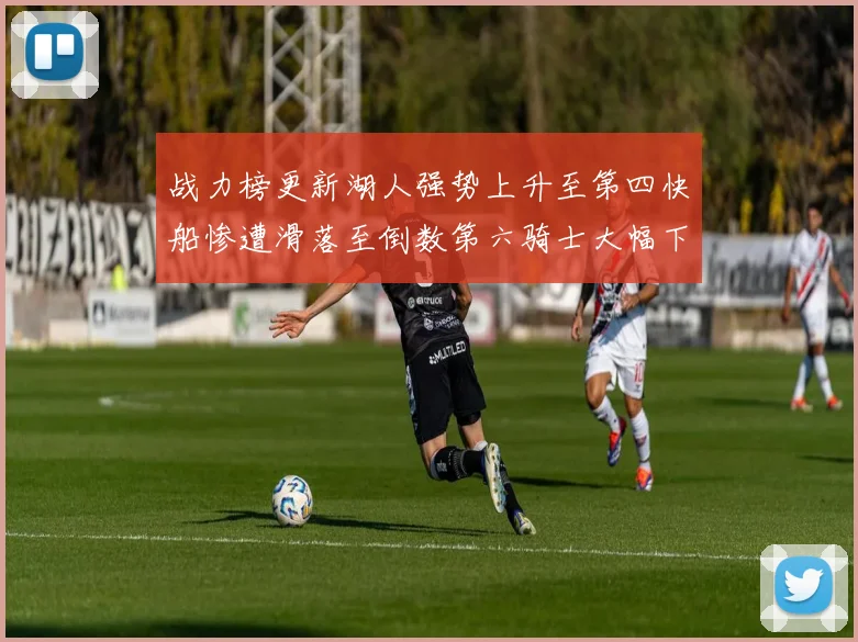战力榜更新湖人强势上升至第四快船惨遭滑落至倒数第六骑士大幅下滑十位