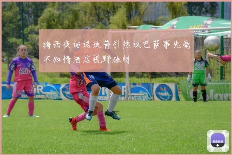 梅西夜访诺坎普引热议巴萨事先毫不知情酒店视野独特
