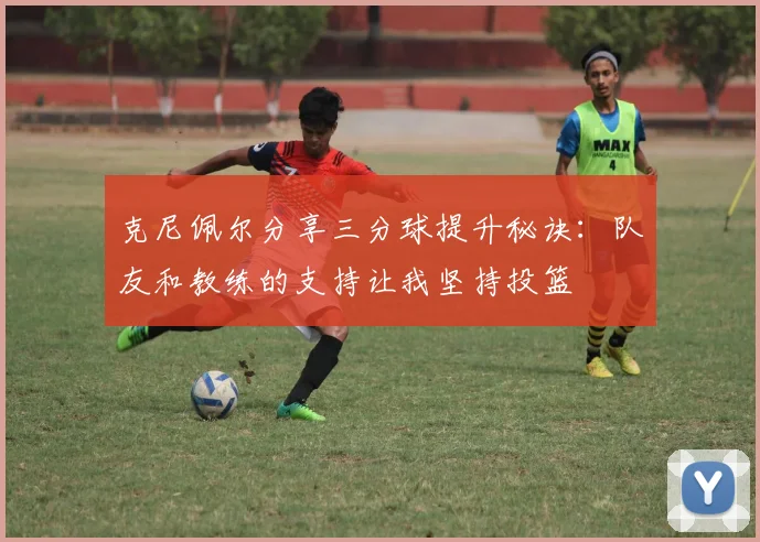 克尼佩尔分享三分球提升秘诀：队友和教练的支持让我坚持投篮