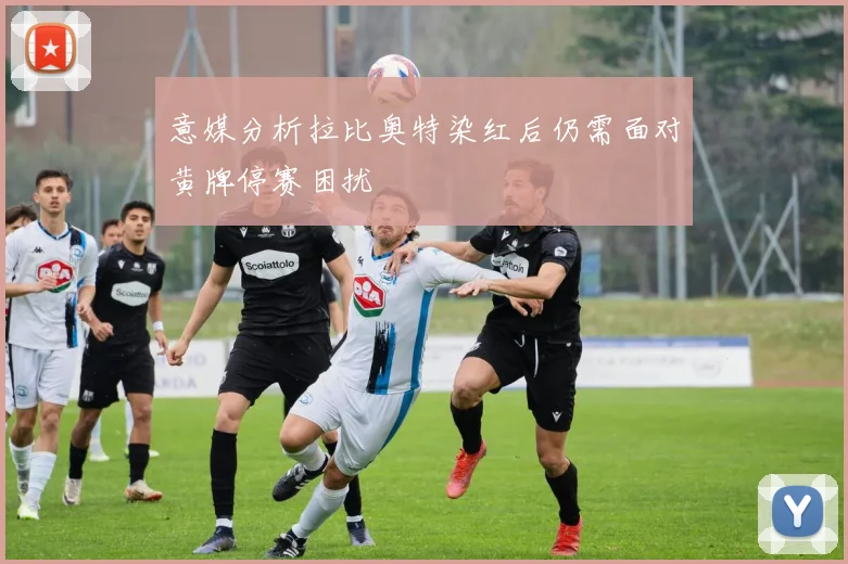 意媒分析拉比奥特染红后仍需面对黄牌停赛困扰
