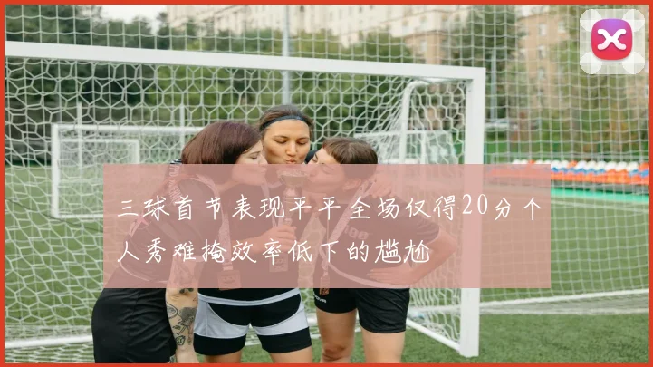 三球首节表现平平全场仅得20分个人秀难掩效率低下的尴尬
