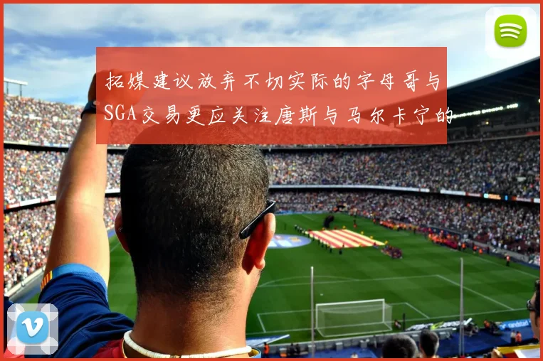 拓媒建议放弃不切实际的字母哥与SGA交易更应关注唐斯与马尔卡宁的潜力