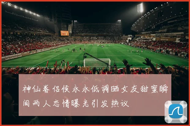 神仙眷侣侯永永低调晒女友甜蜜瞬间两人恋情曝光引发热议