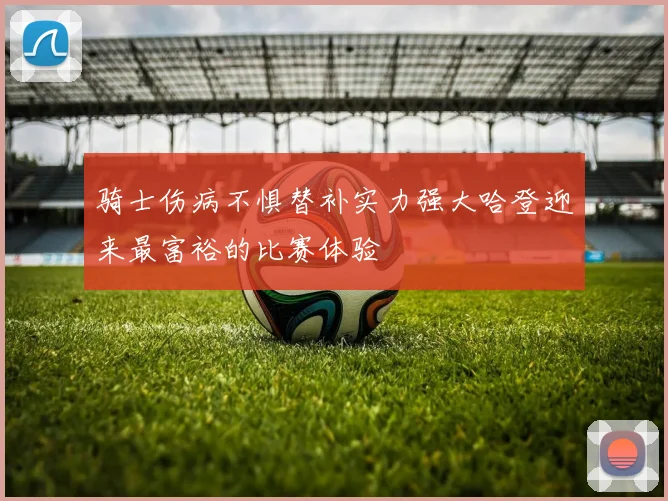 骑士伤病不惧替补实力强大哈登迎来最富裕的比赛体验