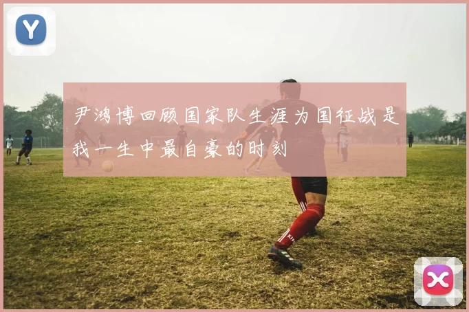 尹鸿博回顾国家队生涯为国征战是我一生中最自豪的时刻