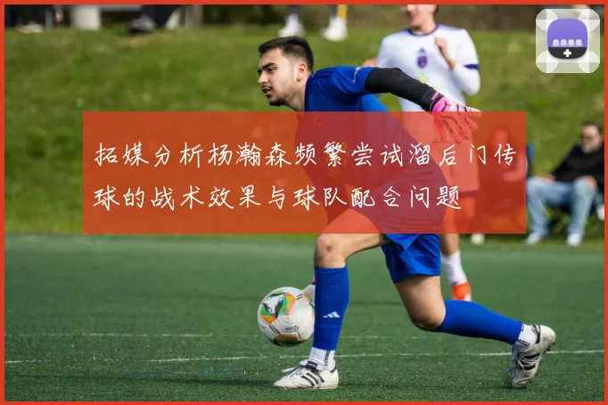 拓媒分析杨瀚森频繁尝试溜后门传球的战术效果与球队配合问题