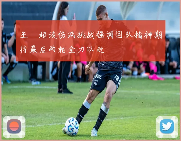 王燊超谈伤病挑战强调团队精神期待最后两轮全力以赴