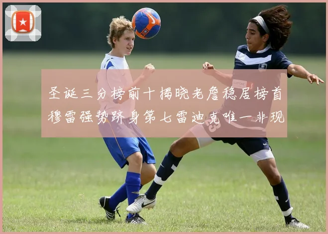 圣诞三分榜前十揭晓老詹稳居榜首穆雷强势跻身第七雷迪克唯一非现役球员