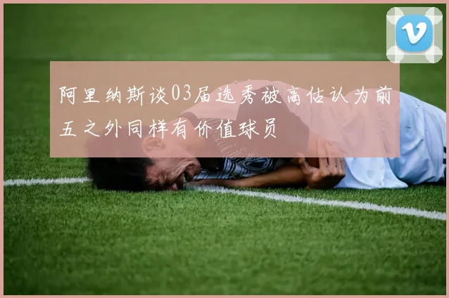 阿里纳斯谈03届选秀被高估认为前五之外同样有价值球员