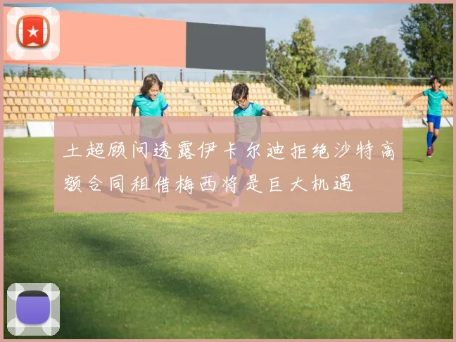 土超顾问透露伊卡尔迪拒绝沙特高额合同租借梅西将是巨大机遇