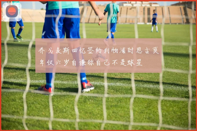 乔戈麦斯回忆签约利物浦时恩古莫年仅六岁自谦称自己不是球星