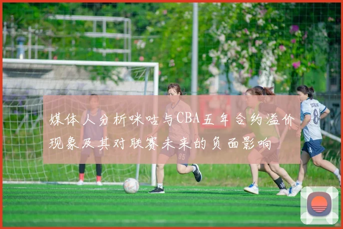 媒体人分析咪咕与CBA五年合约溢价现象及其对联赛未来的负面影响