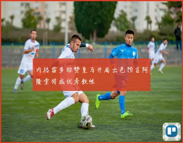 内格雷多称赞皇马开局出色预言阿隆索将成优秀教练
