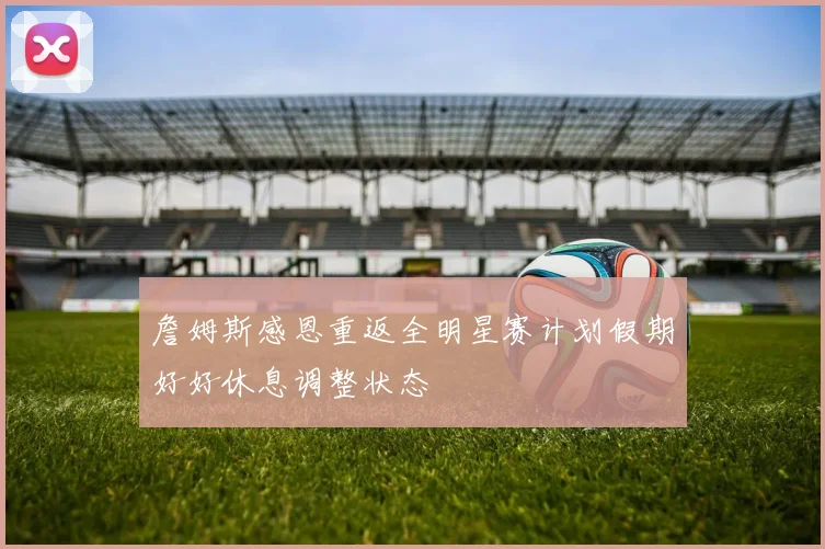 詹姆斯感恩重返全明星赛计划假期好好休息调整状态