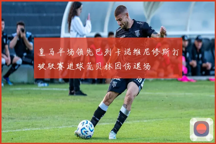 皇马半场领先巴列卡诺维尼修斯打破联赛进球荒贝林因伤退场