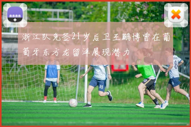 浙江队免签21岁后卫王鹏博曾在葡萄牙东方龙留洋展现潜力