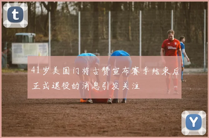 41岁美国门将古赞宣布赛季结束后正式退役的消息引发关注