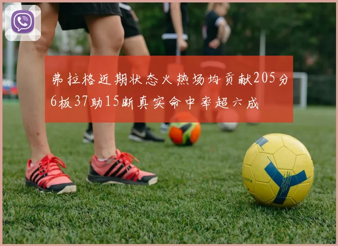 弗拉格近期状态火热场均贡献205分6板37助15断真实命中率超六成