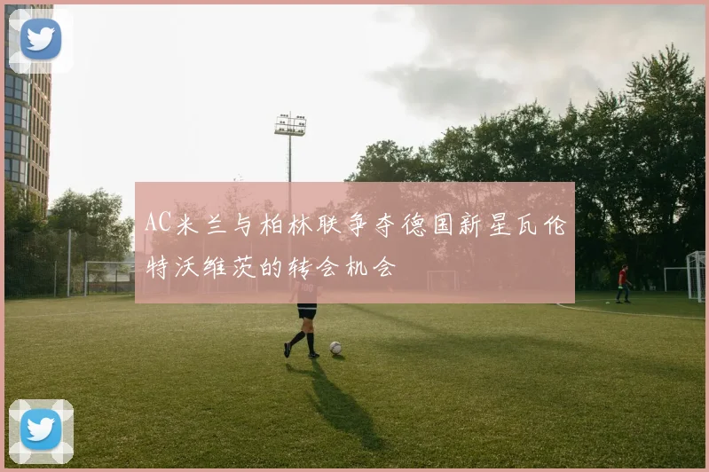 AC米兰与柏林联争夺德国新星瓦伦特沃维茨的转会机会