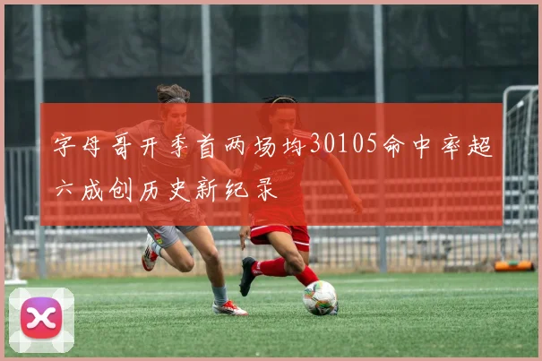 字母哥开季首两场均30105命中率超六成创历史新纪录