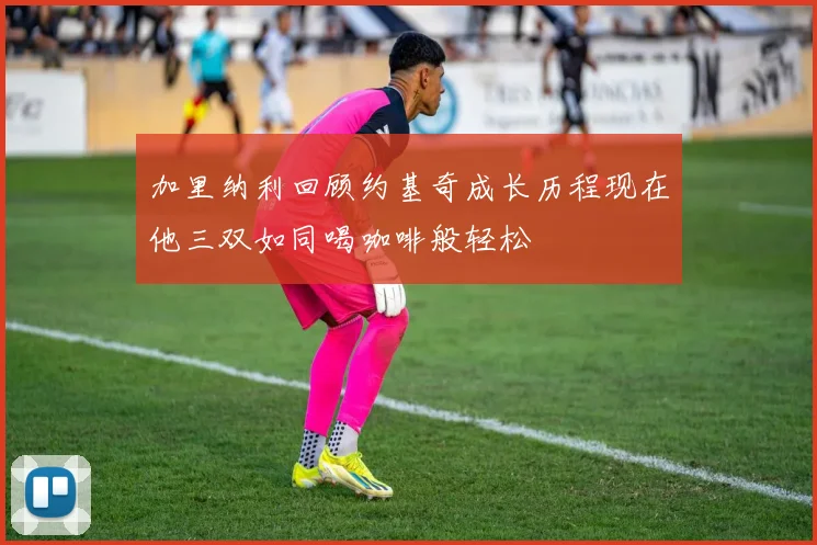 加里纳利回顾约基奇成长历程现在他三双如同喝咖啡般轻松