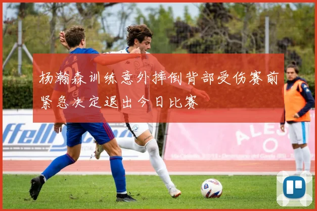 杨瀚森训练意外摔倒背部受伤赛前紧急决定退出今日比赛