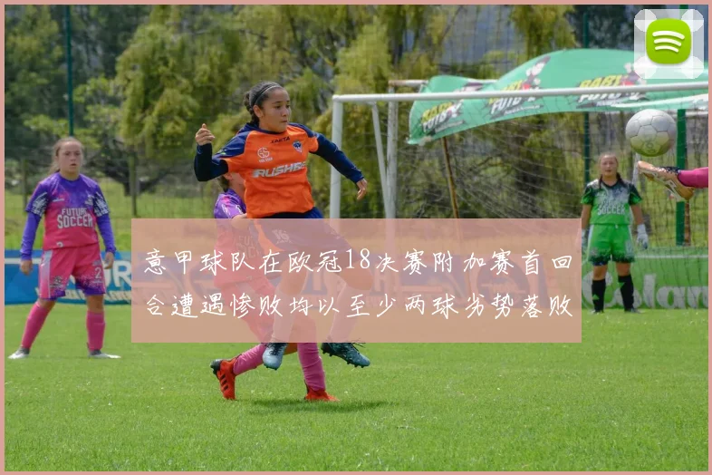 意甲球队在欧冠18决赛附加赛首回合遭遇惨败均以至少两球劣势落败