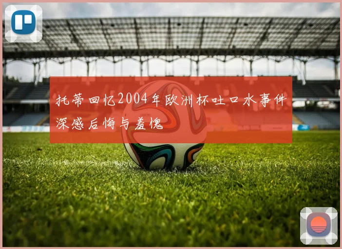 托蒂回忆2004年欧洲杯吐口水事件深感后悔与羞愧